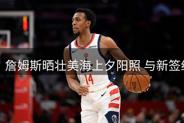 詹姆斯晒壮美海上夕阳照 与新签约76人动态同步